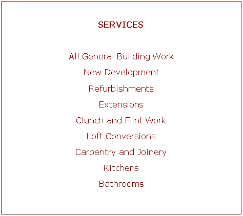 Text Box: SERVICESAll General Building WorkNew DevelopmentRefurbishmentsExtensionsClunch and Flint WorkLoft ConversionsCarpentry and JoineryKitchensBathrooms